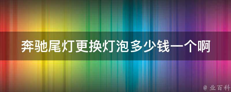 奔驰尾灯更换灯泡多少钱一个啊(详解奔驰尾灯灯泡更换费用及注意事项)