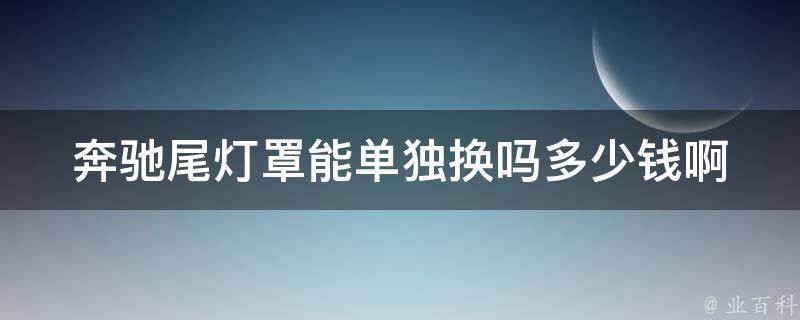 奔驰尾灯罩能单独换吗多少钱啊(详解奔驰尾灯维修方法及**参考)