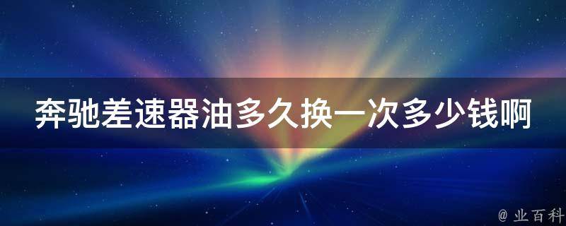 奔驰差速器油多久换一次多少钱啊(详解奔驰差速器油更换周期及费用)