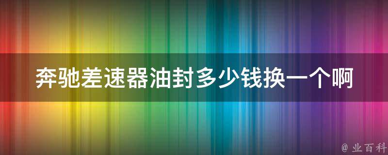 奔驰差速器油封多少钱换一个啊(详细解答及维修注意事项)