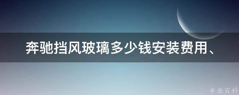 奔驰挡风玻璃多少钱(安装费用、品牌选择、维修保养)值得购买吗