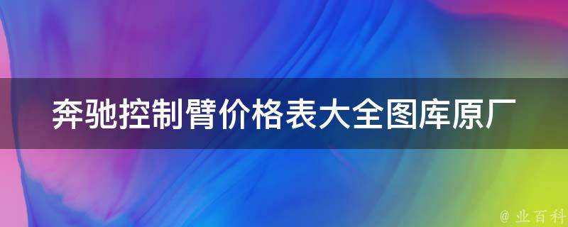 奔驰控制臂**表大全图库_原厂与适配款对比，如何选择最适合的控制臂