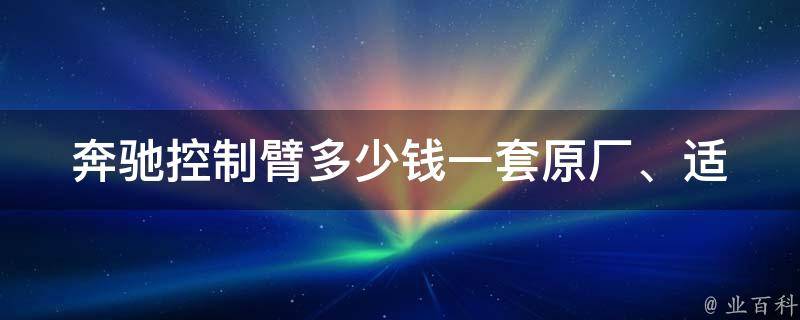 奔驰控制臂多少钱一套(原厂、适用车型、安装费用等详解)