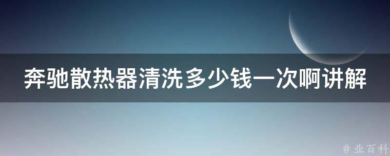 奔驰散热器清洗多少钱一次啊讲解_详细了解奔驰清洗散热器的方法和**