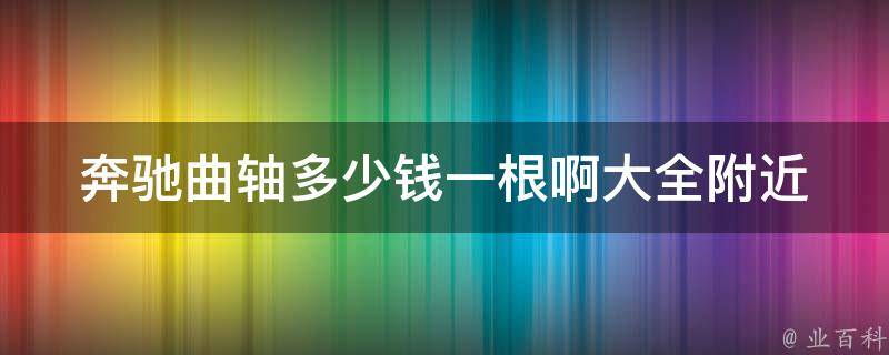 奔驰曲轴多少钱一根啊大全(附近的汽修店哪里有卖？**参考及注意事项)