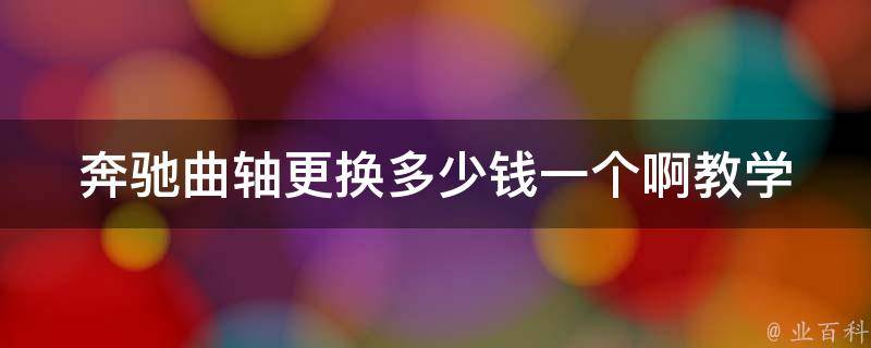 奔驰曲轴更换多少钱一个啊教学(详解奔驰曲轴更换**、方法及注意事项)