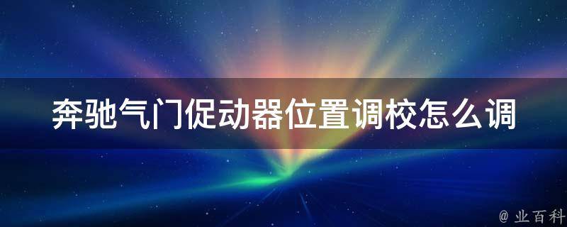 奔驰气门促动器位置调校怎么调(详解奔驰气门促动器调校方法及注意事项)