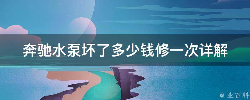 奔驰水泵坏了多少钱修一次_详解奔驰水泵故障原因、维修费用及注意事项