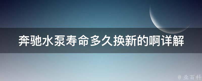 奔驰水泵寿命多久换新的啊(详解奔驰水泵使用寿命及更换方法)