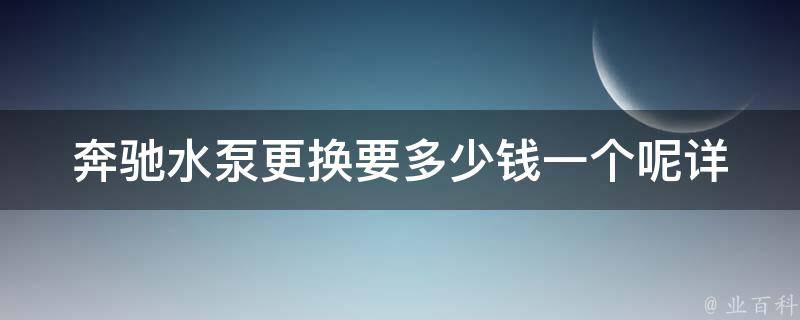 奔驰水泵更换要多少钱一个呢(详解奔驰水泵更换**及注意事项)