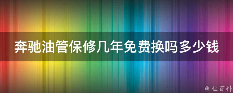 奔驰油管保修几年免费换吗多少钱_详解奔驰车辆保修政策及费用核算