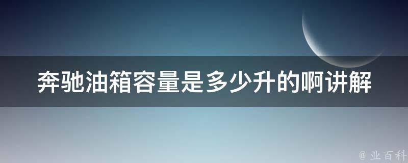 奔驰油箱容量是多少升的啊讲解(详细介绍不同车型油箱容量及注意事项)