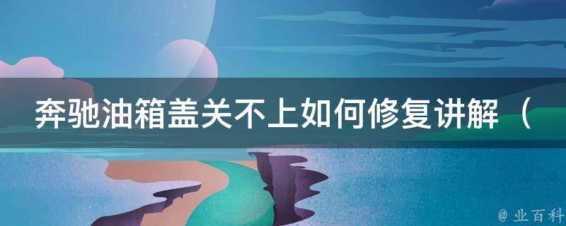 奔驰油箱盖关不上如何修复讲解_详细解决方法，常见故障原因，维修技巧