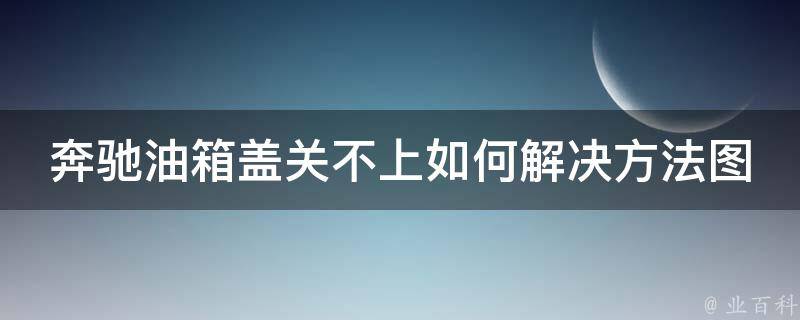 奔驰油箱盖关不上如何解决方法图片_详细教程+常见问题解答