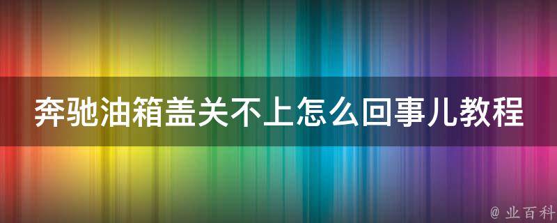 奔驰油箱盖关不上怎么回事儿教程图片_解决方法大全，手把手教你修车