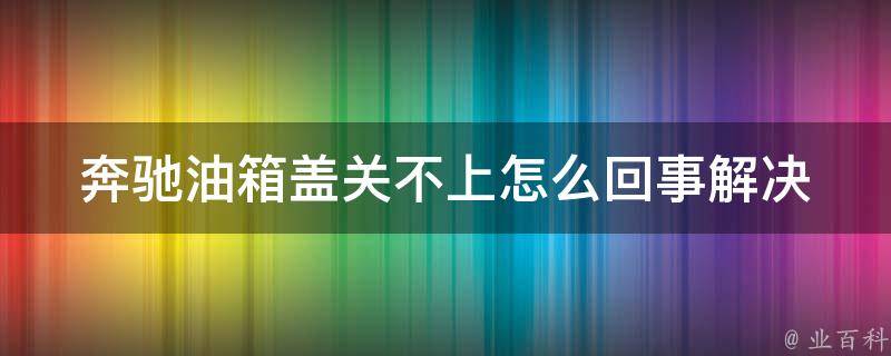 奔驰油箱盖关不上怎么回事(解决方法详解)