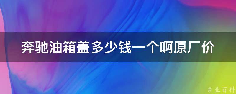 奔驰油箱盖多少钱一个啊(原厂**、维修费用、购买建议)