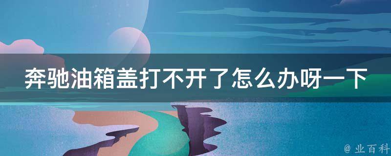 奔驰油箱盖打不开了怎么办呀一下_解决方法大全，省去去修理厂的麻烦