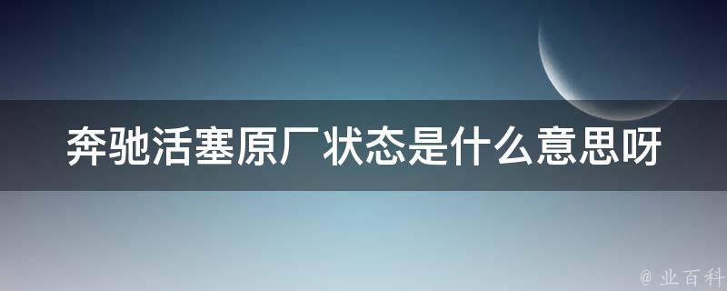 奔驰活塞原厂状态是什么意思呀(详解原厂状态和市场常见状态)