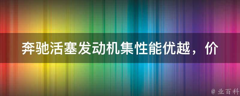 奔驰活塞发动机集(性能优越，**实惠的推荐款式及维修保养指南)