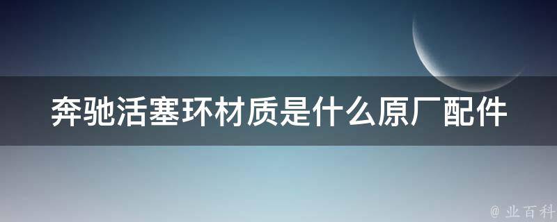 奔驰活塞环材质是什么_原厂配件与市面上的替代品对比分析