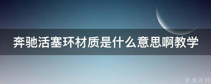 奔驰活塞环材质是什么意思啊教学(详解奔驰汽车活塞环材质种类及特性)