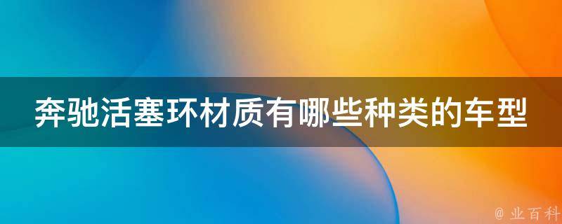 奔驰活塞环材质有哪些种类的车型_全面解析奔驰活塞环材质及适用车型