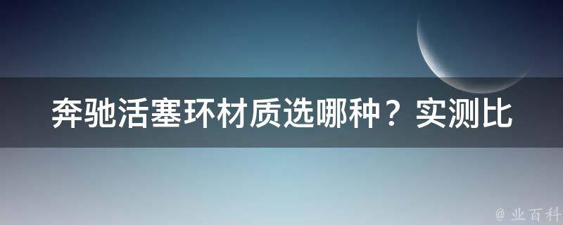 奔驰活塞环材质选哪种？_实测比较，推荐使用XX材质