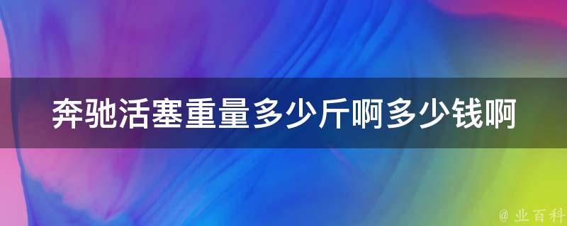 奔驰活塞重量多少斤啊多少钱啊_详解奔驰活塞的重量和价格