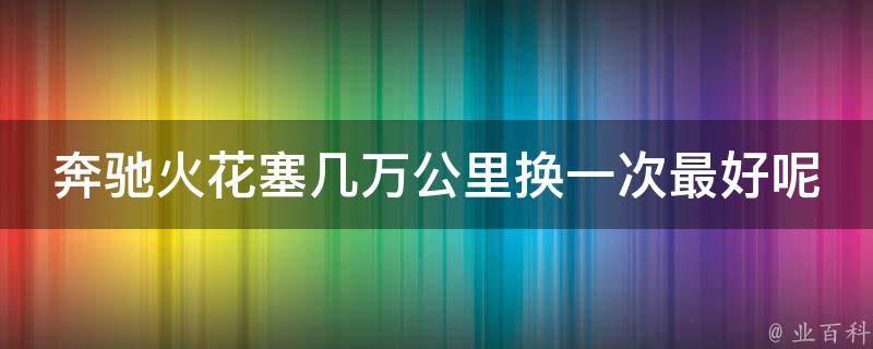 奔驰火花塞几万公里换一次最好呢_奔驰车主必看！火花塞保养攻略