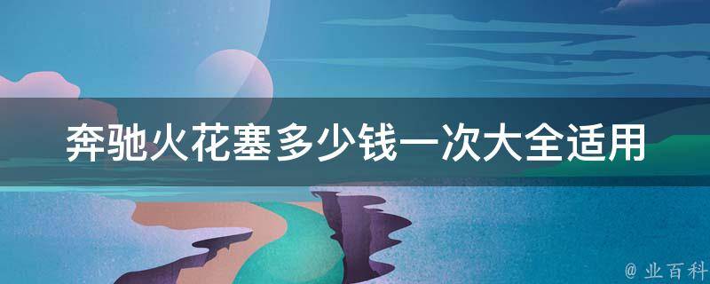 奔驰火花塞多少钱一次大全(适用车型、品牌、型号、安装方法、保养技巧等)