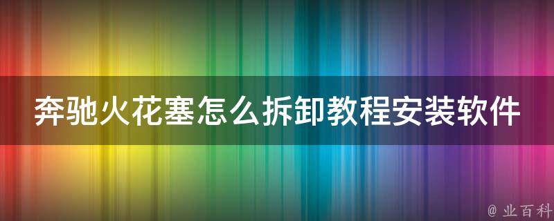 奔驰火花塞怎么拆卸教程安装软件_详细步骤图解+推荐使用的安装软件