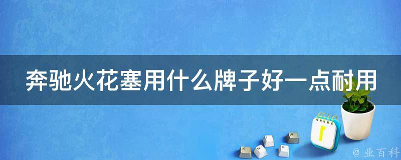 奔驰火花塞用什么牌子好一点耐用的_专家推荐10大耐用品牌比较