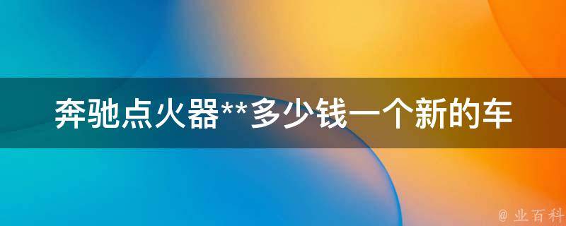 奔驰点火器**多少钱一个新的车子（详解奔驰新车点火器**及购买建议）