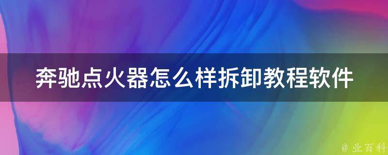 奔驰点火器怎么样拆卸教程软件_详细步骤+常见问题解答