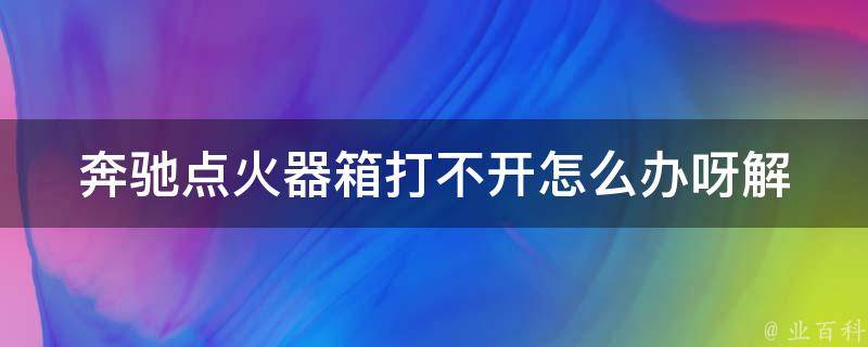 奔驰点火器箱打不开怎么办呀(解决方法大全)