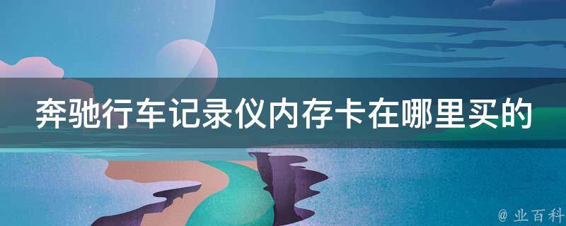 奔驰行车记录仪内存卡在哪里买的(推荐5家值得信赖的内存卡购买网站)