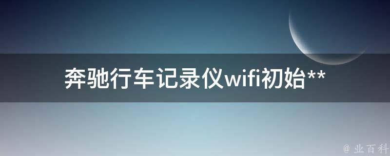 奔驰行车记录仪wifi初始**是多少啊教学_详细解答及步骤分享