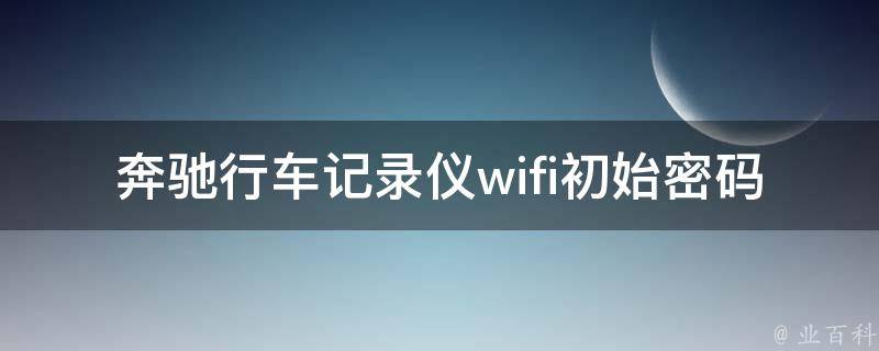 奔驰行车记录仪wifi初始**是多少啊(详解设置方法及常见问题解决)