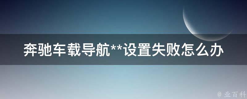 奔驰车载导航**设置失败怎么办(解决方法大全)