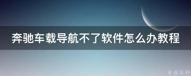 奔驰车载导航不了软件怎么办教程(详细解决方法+常见问题解答)