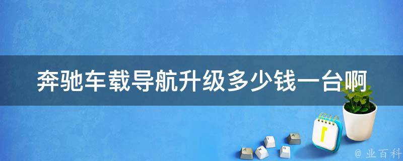 奔驰车载导航升级多少钱一台啊(详细解答及购买指南)