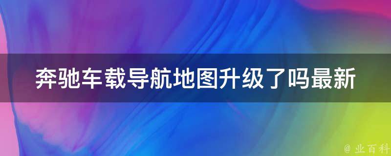 奔驰车载导航地图升级了吗_最新升级情况及升级方法详解