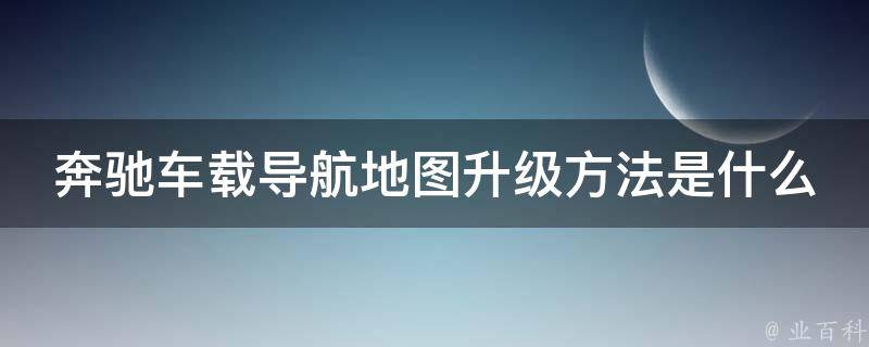 奔驰车载导航地图升级方法是什么呢教学_详细步骤+常见问题解答