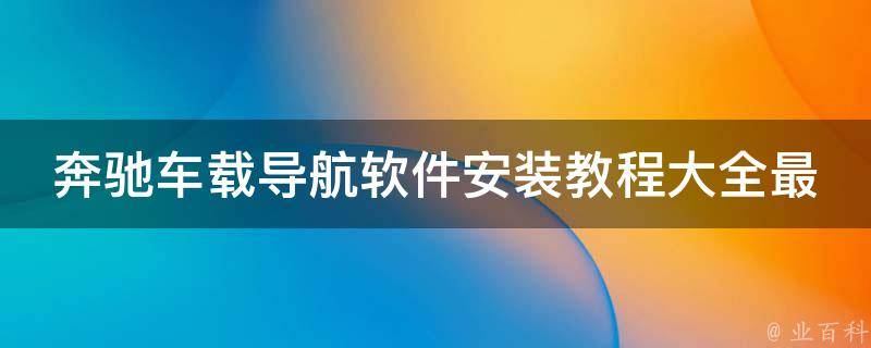 奔驰车载导航软件安装教程大全最新_详细步骤+常见问题解答+推荐软件