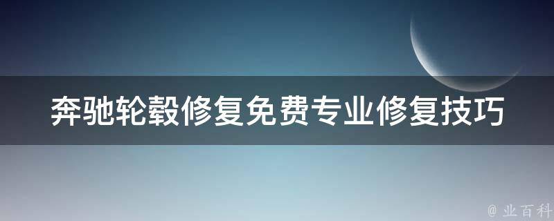 奔驰轮毂修复免费_专业修复技巧+省钱攻略