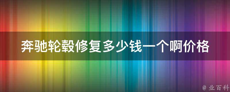 奔驰轮毂修复多少钱一个啊_价格参考+修复技巧分享