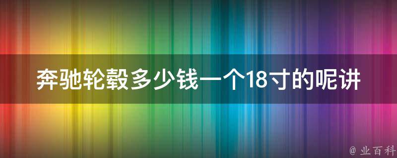 奔驰轮毂多少钱一个18寸的呢讲解（详细解析不同款式的**和购买建议）