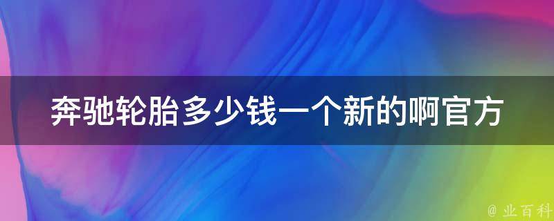 奔驰轮胎多少钱一个新的啊_官方授权店铺**对比及维护保养建议