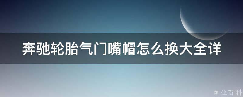 奔驰轮胎气门嘴帽怎么换大全(详细步骤+注意事项+推荐工具)